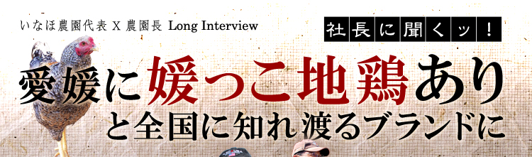 いなほ農園代表X農園長ロングインタビュー「社長に聞くッ！」愛媛に媛っこ地鶏ありと全国に知れ渡るブランドに