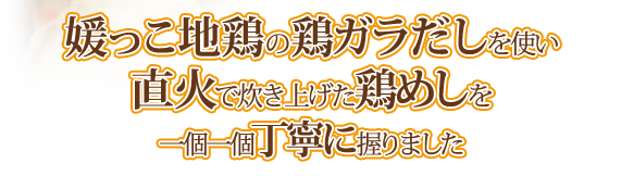 媛っこ地鶏の鶏ガラだしを使い直火で炊き上げた鶏めしを一個一個丁寧に握りました