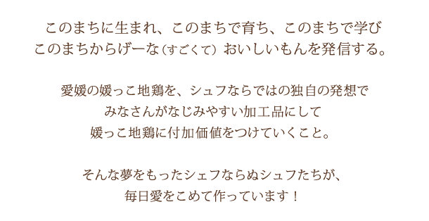 このまちに生まれ、このまちで育ち、このまちで学び、このまちからげーな（すごくて）おいしいもんを発信する。愛媛の媛っこ地鶏を、主婦ならではの独自の発想でみなさんがなじみやすい加工品にして媛っこ地鶏に付加価値をつけていくこと。そんな夢を持ったシェフならぬシュフたちが、毎日愛をこめて作っています！